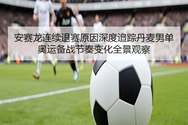 安赛龙连续退赛原因深度追踪丹麦男单奥运备战节奏变化全景观察